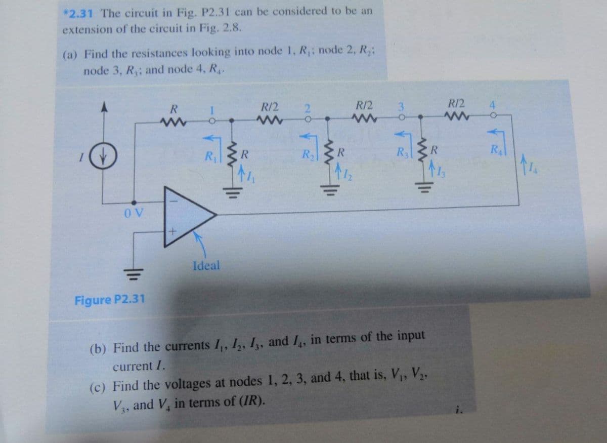 *2.31 The circuit in Fig. P2.31 can be considered to be an
extension of the circuit in Fig. 2.8.
(a) Find the resistances looking into node 1, R,; node 2, R,:
node 3, R; and node 4, R.
R.
R/2
R/2
3.
R/2
4.
R
R
R
R.
RA
O V
Ideal
Figure P2.31
(b) Find the currents I,, I,, I, and I,, in terms of the input
current I.
(c) Find the voltages at nodes 1, 2, 3, and 4, that is, V, V,
V4, and V, in terms of (IR).
i.
