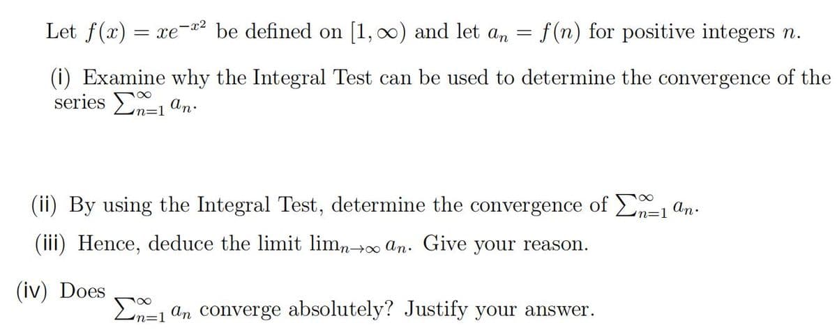 Let f(x) = xe"
f (n) for positive integers n.
-x2
be defined on [1, 00) and let an
(i) Examine why the Integral Test can be used to determine the convergence of the
series En=1 an.
(ii) By using the Integral Test, determine the convergence of E, an.
n=1
(iii) Hence, deduce the limit limno an. Give your reason.
(iv) Does
En=1 an converge absolutely? Justify your answer.

