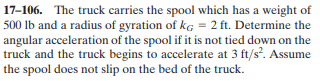 17-106. The truck carries the spool which has a weight of
500 Ib and a radius of gyration of kg = 2 ft. Determine the
angular acceleration of the spool if it is not tied down on the
truck and the truck begins to accelerate at 3 ft/s². Assume
the spool does not slip on the bed of the truck.
