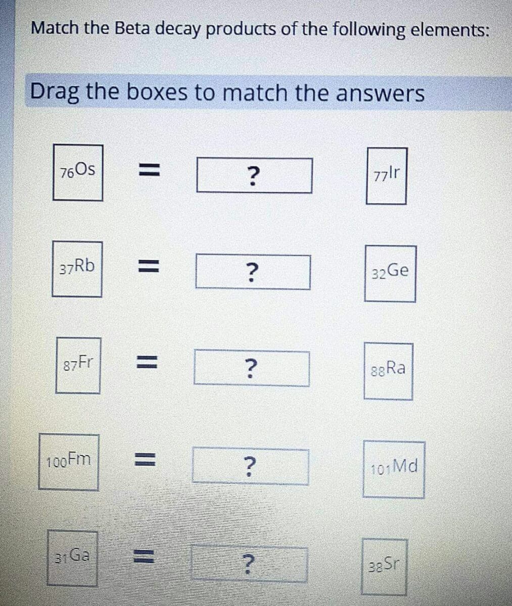 Match the Beta decay products of the following elements:
Drag the boxes to match the answers
76Os
%|
77lr
37RB
%D
32Ge
87Fr
%3D
88RA
100FM
101 Md
31 Ga
II

