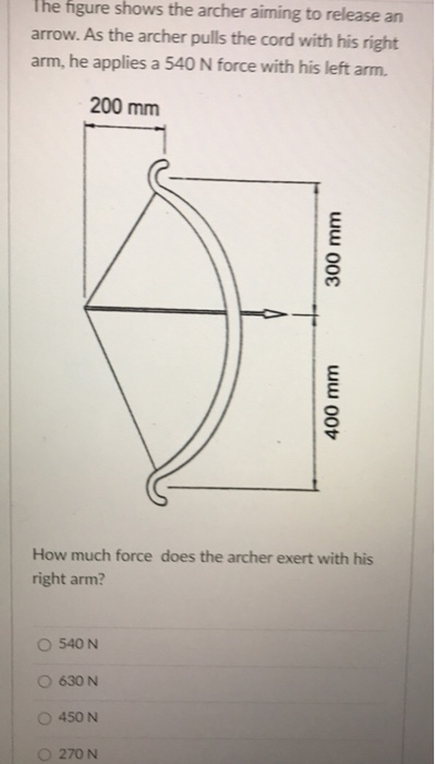 The figure shows the archer aiming to release an
arrow. As the archer pulls the cord with his right
arm, he applies a 540 N force with his left arm.
200 mm
540 N
How much force does the archer exert with his
right arm?
630 N
450 N
300 mm
O 270 N
400 mm