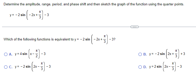 Determine the amplitude, range, period, and phase shift and then sketch the graph of the function using the quarter points.
y=-2 sin (-2x+3)-3
Which of the following functions is equivalent to y = - 2 sin
(x - 17 ) - 3
O A. y 4 sin x-
O C. y=-2 sin |2x -
π
n ( - 2x + 737) - 3²
3?
3
O B. y = -2 sin
2 sin (2x + 3) +3
O D. y=2 sin 2x-
- 3