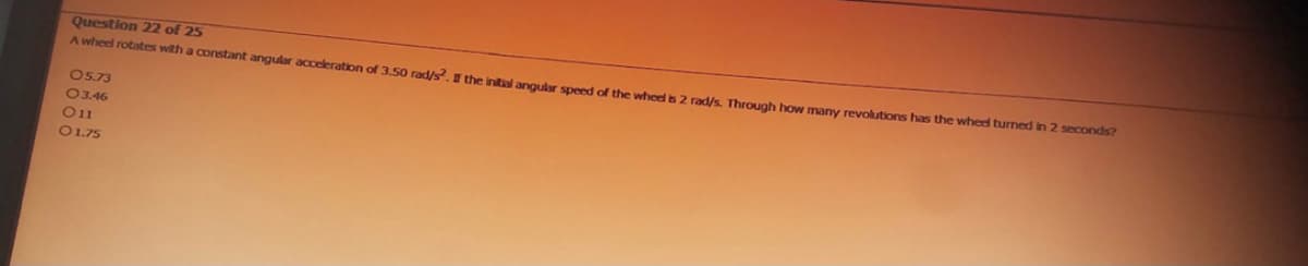 Question 22 of 25
A wheel rotates with a constant angular acceleration of 3.50 rad/s². If the initial angular speed of the wheel is 2 rad/s. Through how many revolutions has the wheel turned in 2 seconds?
05.73
03.46
011
O 1.75