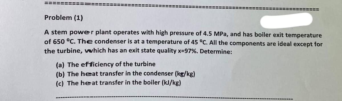 Problem (1)
A stem power plant operates with high pressure of 4.5 MPa, and has boiler exit temperature
of 650 °C. The condenser is at a temperature of 45 °C. All the components are ideal except for
the turbine, which has an exit state quality x=97%. Determine:
(a) The efficiency of the turbine
(b) The heat transfer in the condenser (kg/kg)
(c) The heat transfer in the boiler (kJ/kg)