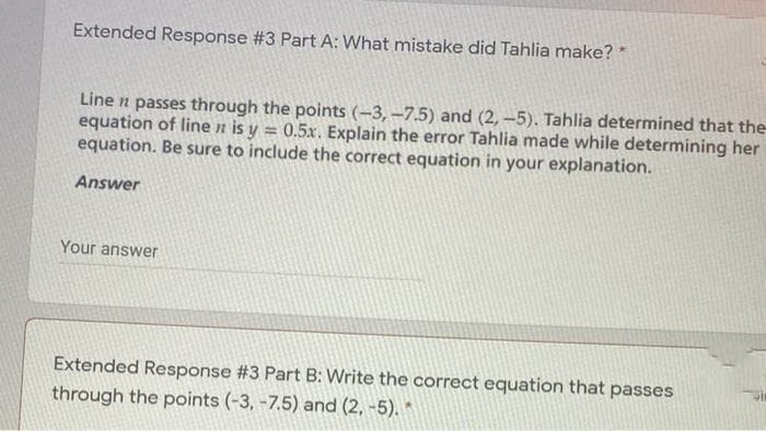 Extended Response #3 Part A: What mistake did Tahlia make? *
Line n passes through the points (-3,-7.5) and (2, -5). Tahlia determined that the
equation of line n is y = 0.5x. Explain the error Tahlia made while determining her
equation. Be sure to include the correct equation in your explanation.
%3D
Answer
Your answer
Extended Response #3 Part B: Write the correct equation that passes
through the points (-3, -7.5) and (2, -5). *
