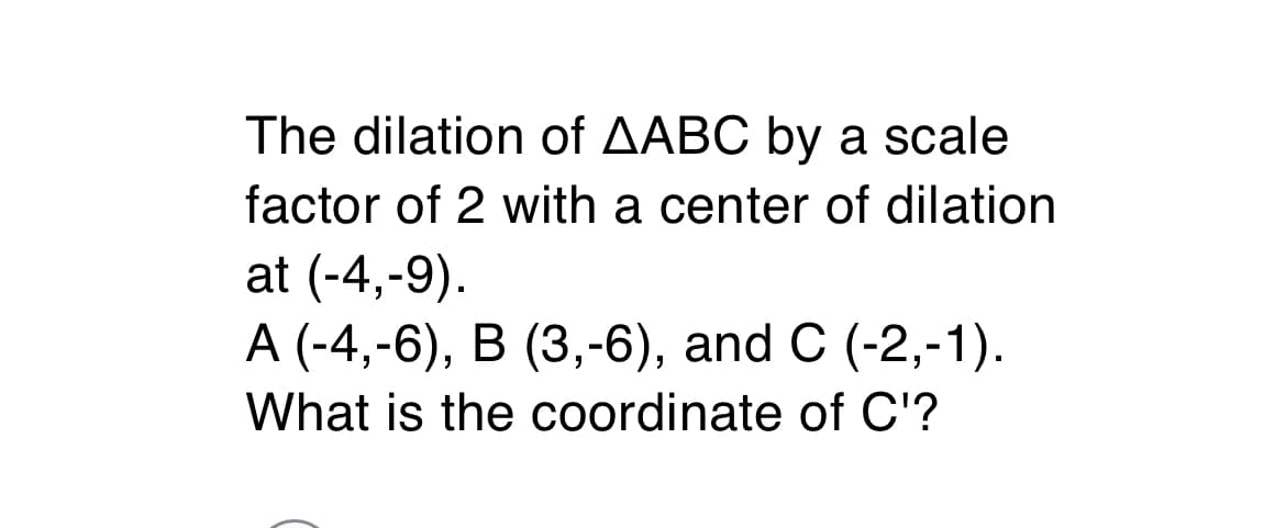 The dilation of AABC by a scale
factor of 2 with a center of dilation
at (-4,-9).
А (-4,-6), В (3,-6), and C (-2,-1).
What is the coordinate of C'?
