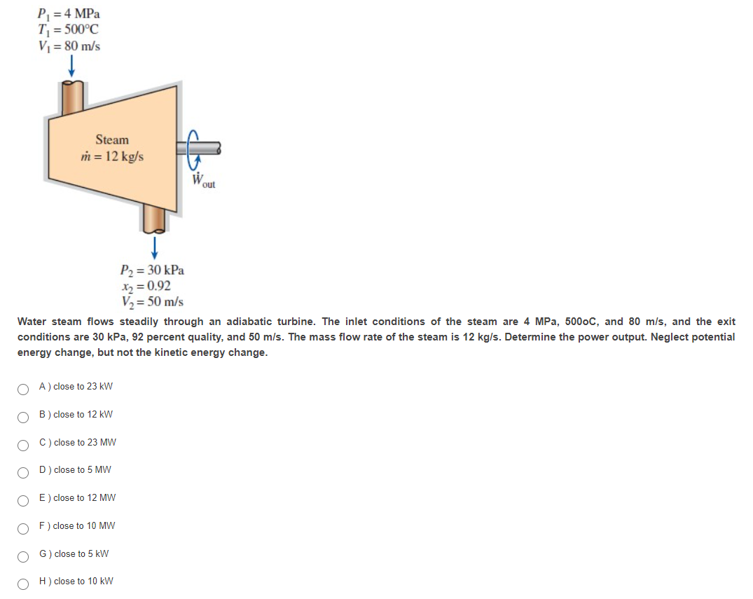 P = 4 MPa
T = 500°C
V1 = 80 m/s
Steam
m = 12 kg/s
W.
out
P2 = 30 kPa
X2 = 0.92
V2 = 50 m/s
Water steam flows steadily through an adiabatic turbine. The inlet conditions of the steam are 4 MPa, 5000C, and 80 m/s, and the exit
conditions are 30 kPa, 92 percent quality, and 50 m/s. The mass flow rate of the steam is 12 kg/s. Determine the power output. Neglect potential
energy change, but not the kinetic energy change.
A ) close to 23 kW
B) close to 12 kW
C) close to 23 MW
D) close to 5 MW
E) close to 12 MW
F) close to 10 MW
G) close to 5 kW
H) close to 10 kW
