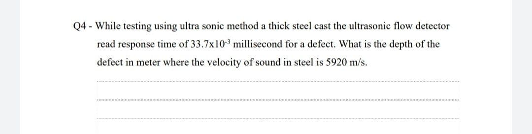 Q4 - While testing using ultra sonic method a thick steel cast the ultrasonic flow detector
read response time of 33.7x10-3 millisecond for a defect. What is the depth of the
defect in meter where the velocity of sound in steel is 5920 m/s.
