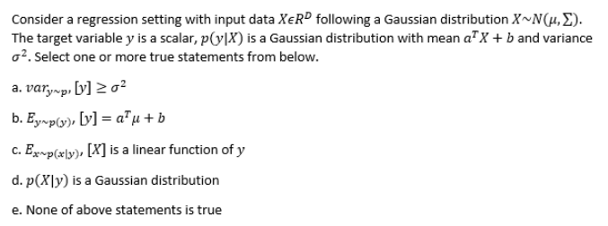 Consider a regression setting with input data XER® following a Gaussian distribution X~N(4, E).
The target variable y is a scalar, p(y|X) is a Gaussian distribution with mean a"X + b and variance
o?. Select one or more true statements from below.
a. var,-p, [y] 2 o²
b. Ey~p(y), [v] = a"µ +b
c. Egxp(x\y)» [X] is a linear function of y
d. p(X|y) is a Gaussian distribution
e. None of above statements is true
