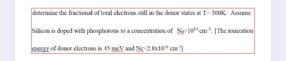 determine the fractional of total electrons still in the donor states at T= 300K. Assume
Silicon is doped with phosphorous to a concentration of N=1014 cm³. [The ionization
energy of donor electrons is 45 meV and Nc-2.8x1019 cm³]
