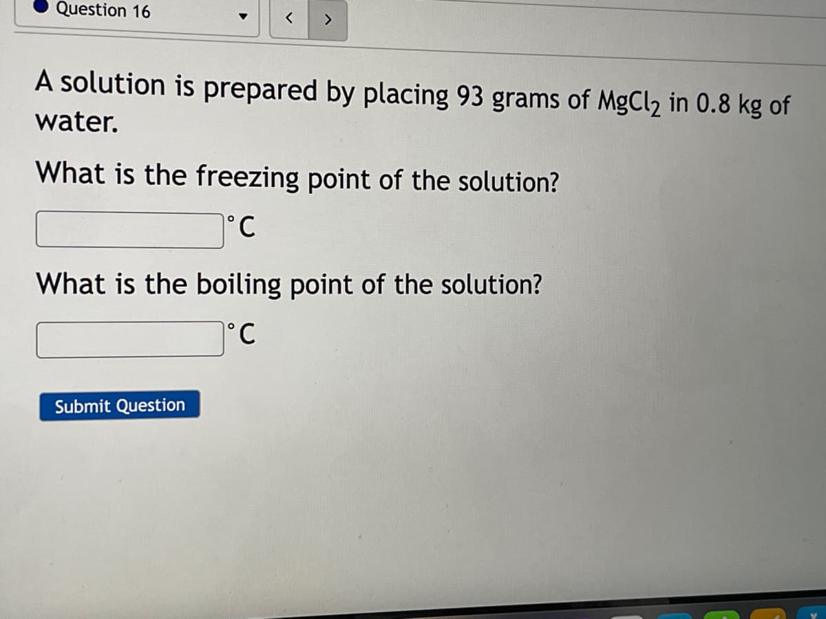 Question 16
<>
A solution is prepared by placing 93 grams of MgCl2 in 0.8 kg of
water.
What is the freezing point of the solution?
°C
What is the boiling point of the solution?
°C
Submit Question
