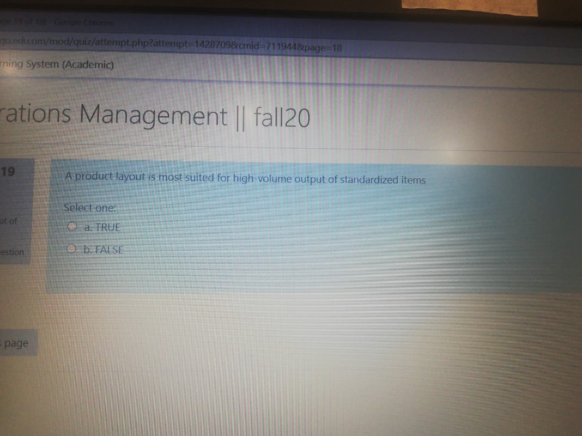 ge 19 of 19) Google Chronme
qu.edu.om/mod/quiz/attempt.php?attempt3D1428709&cmid%3D7119448page3D18
ming System (Academic)
rations Management || fall20
19
A product layout is most suited for high-volume output of standardized items
Select one:
ut of
O a. TRUE
estion
O b. FALSE
page
