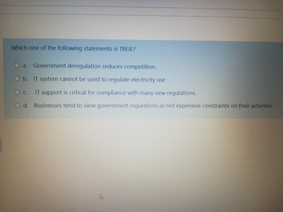 Which one of the following statements is TRUE?
O a. Government deregulation reduces competition.
Ob. IT system cannot be used to regulate electricity use
Oc.
IT support is critical for compliance with many new regulations.
O d. Businesses tend to view government regulations as not expensive constraints on their activities.
