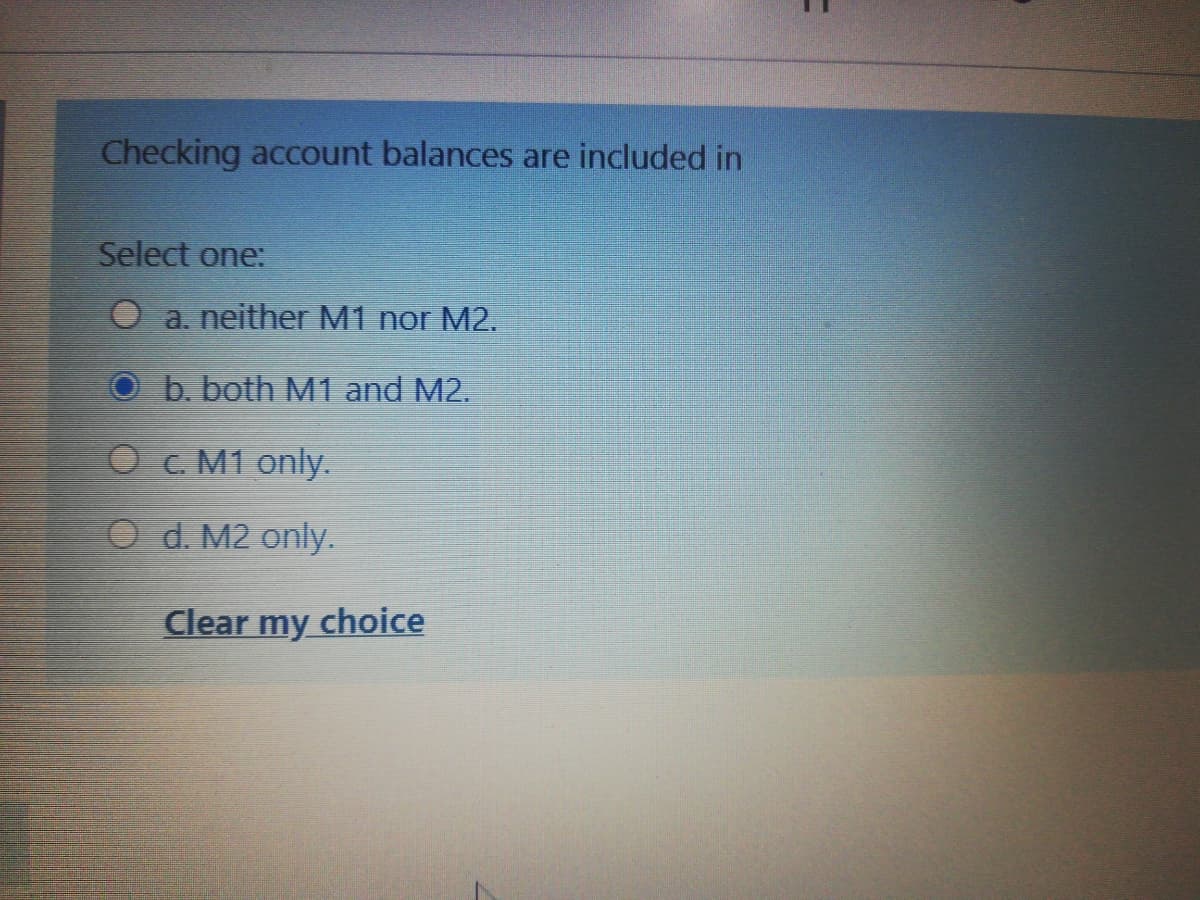 Checking account balances are included in
Select one:
O a. neither M1 nor M2.
O b. both M1 and M2.
O c. M1 only.
O d. M2 only.
Clear
my choice
