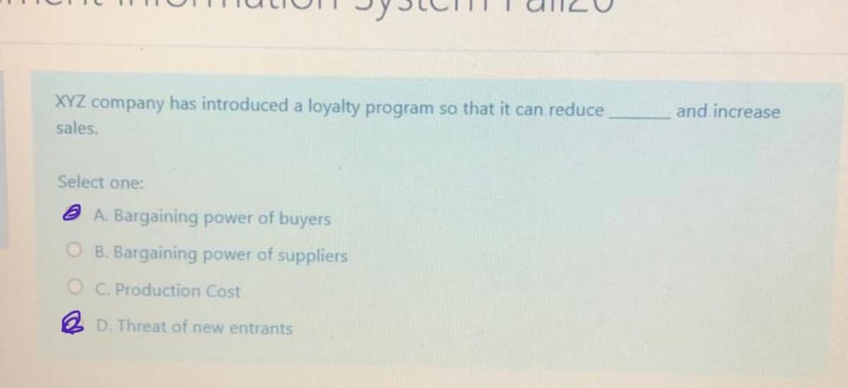 and increase
XYZ company has introduced a loyalty program so that it can reduce
sales.
Select one:
a A. Bargaining power of buyers
B. Bargaining power of suppliers
O C. Production Cost
2 D. Threat of new entrants
