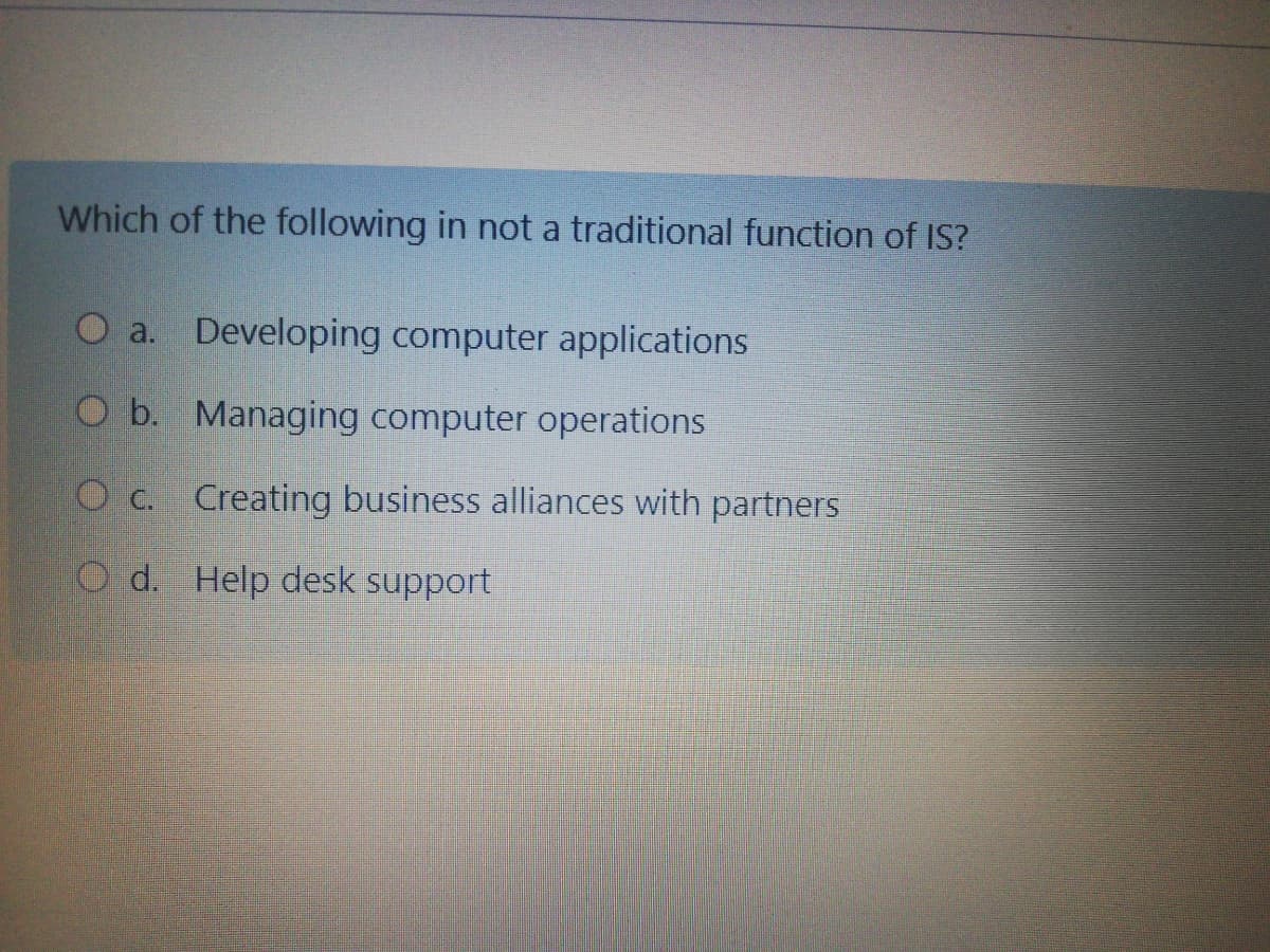 Which of the following in not a traditional function of IS?
O a. Developing computer applications
O b. Managing computer operations
O c. Creating business alliances with partners
O d. Help desk support
