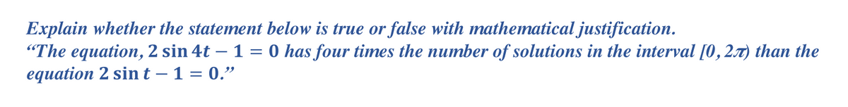 Explain whether the statement below is true or false with mnathematical justification.
"The equation, 2 sin 4t – 1 = 0 has four times the number of solutions in the interval [0,2x) than the
equation 2 sint – 1 = 0."
