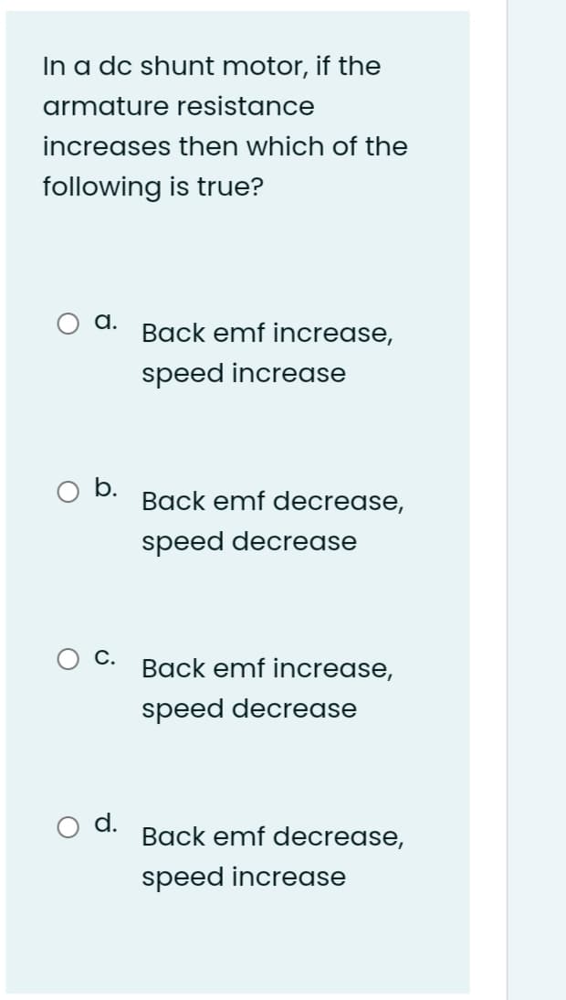 In a dc shunt motor, if the
armature resistance
increases then which of the
following is true?
а.
Back emf increase,
speed increase
b.
Back emf decrease,
speed decrease
С.
Back emf increase,
speed decrease
d.
Back emf decrease,
speed increase

