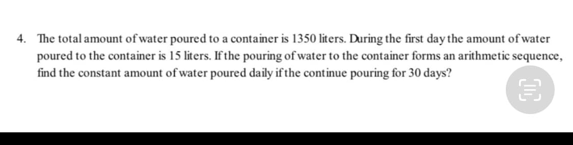 4. The total amount of water poured to a container is 1350 liters. During the first day the amount of water
poured to the container is 15 liters. If the pouring of water to the container forms an arithmetic sequence,
find the constant amount of water poured daily if the continue pouring for 30 days?

