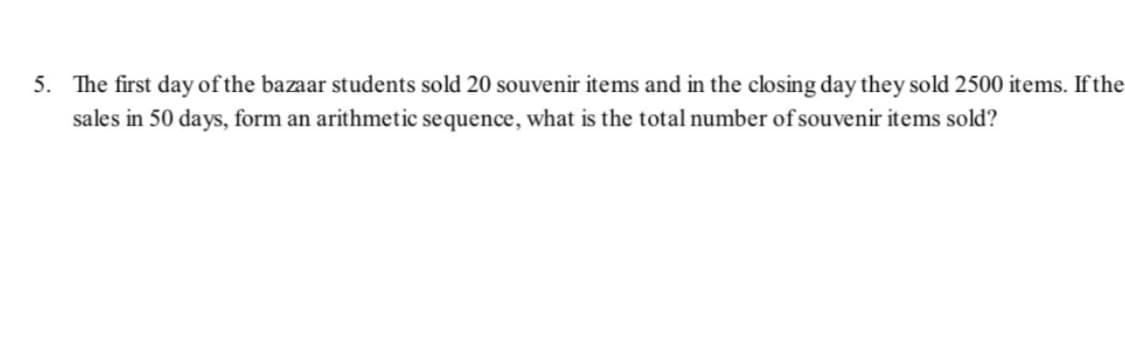 5. The first day of the bazaar students sold 20 souvenir items and in the closing day they sold 2500 items. If the
sales in 50 days, form an arithmetic sequence, what is the total number of souvenir items sold?
