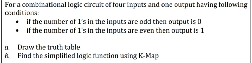 For a combinational logic circuit of four inputs and one output having following
conditions:
if the number of 1's in the inputs are odd then output is 0
if the number of 1's in the inputs are even then output is 1
a.
Draw the truth table
b. Find the simplified logic function using K-Map
