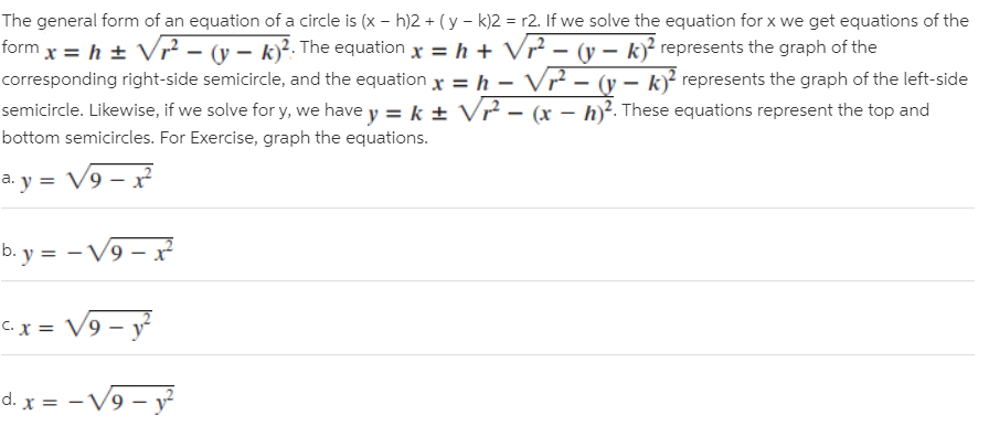 The general form of an equation of a circle is (x – h)2 + ( y – k)2 = r2. If we solve the equation for x we get equations of the
form x = h ± V² – (v – k)?: The equation x = h + Vr² – (v – k)? represents the graph of the
Vr? – (v – k)² represents the graph of the left-side
semicircle. Likewise, if we solve for y, we have y = k + V? – (x – h)?. These equations represent the top and
corresponding right-side semicircle, and the equation x = h –
bottom semicircles. For Exercise, graph the equations.
a. y = V9 – x²
b. y = - V9 –x
%3D
C.x = V9 – y
d. x = -V9 – y
%3D
