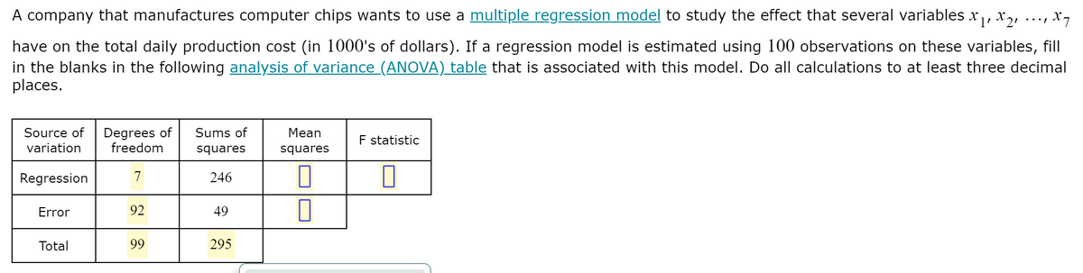 A company that manufactures computer chips wants to use a multiple regression model to study the effect that several variables x, x,,
have on the total daily production cost (in 1000's of dollars). If a regression model is estimated using 100 observations on these variables, fill
in the blanks in the following analysis of variance (ANOVA) table that is associated with this model. Do all calculations to at least three decimal
places.
Degrees of
freedom
Source of
Sums of
Mean
F statistic
variation
squares
squares
Regression
7
246
Error
92
49
Total
99
295
