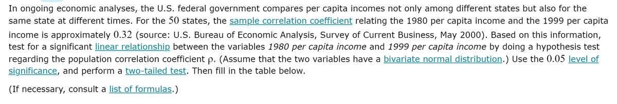 In ongoing economic analyses, the U.S. federal government compares per capita incomes not only among different states but also for the
same state at different times. For the 50 states, the sample correlation coefficient relating the 1980 per capita income and the 1999 per capita
income is approximately 0.32 (source: U.S. Bureau of Economic Analysis, Survey of Current Business, May 2000). Based on this information,
test for a significant linear relationship between the variables 1980 per capita income and 1999 per capita income by doing a hypothesis test
regarding the population correlation coefficient p. (Assume that the two variables have a bivariate normal distribution.) Use the 0.05 level of
significance, and perform a two-tailed test. Then fill in the table below.
(If necessary, consult a list of formulas.)
