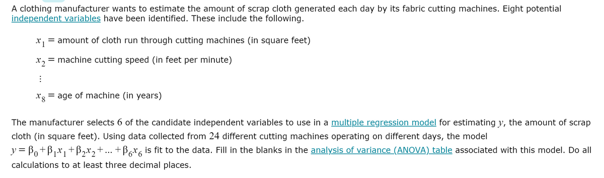 A clothing manufacturer wants to estimate the amount of scrap cloth generated each day by its fabric cutting machines. Eight potential
independent variables have been identified. These include the following.
= amount of cloth run through cutting machines (in square feet)
X2
= machine cutting speed (in feet per minute)
age of machine (in years)
The manufacturer selects 6 of the candidate independent variables to use in a multiple regression model for estimating y, the amount of scrap
cloth (in square feet). Using data collected from 24 different cutting machines operating on different days, the model
y = Bo+B1*1
+B,x2+
+ Bax, is fit to the data. Fill in the blanks in the analysis of variance (ANOVA) table associated with this model. Do all
...
calculations to at least three decimal places.
