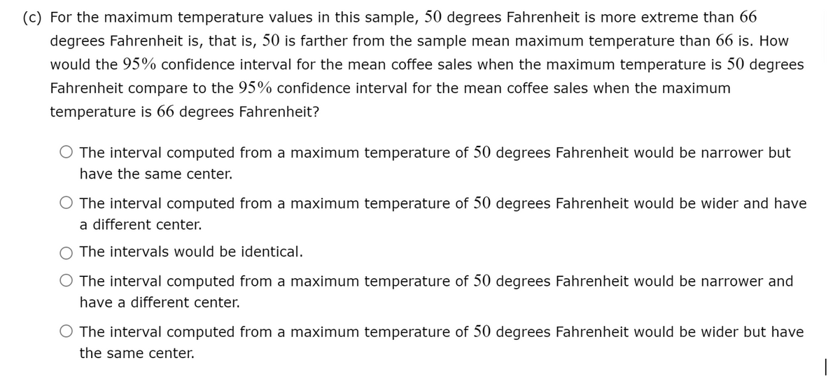 (c) For the maximum temperature values in this sample, 50 degrees Fahrenheit is more extreme than 66
degrees Fahrenheit is, that is, 50 is farther from the sample mean maximum temperature than 66 is. How
would the 95% confidence interval for the mean coffee sales when the maximum temperature is 50 degrees
Fahrenheit compare to the 95% confidence interval for the mean coffee sales when the maximum
temperature is 66 degrees Fahrenheit?
The interval computed from a maximum temperature of 50 degrees Fahrenheit would be narrower but
have the same center.
O The interval computed from a maximum temperature of 50 degrees Fahrenheit would be wider and have
a different center.
The intervals would be identical.
The interval computed from a maximum temperature of 50 degrees Fahrenheit would be narrower and
have a different center.
The interval computed from a maximum temperature of 50 degrees Fahrenheit would be wider but have
the same center.
