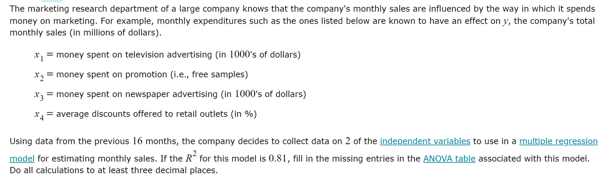 The marketing research department of a large company knows that the company's monthly sales are influenced by the way in which it spends
money on marketing. For example, monthly expenditures such as the ones listed below are known to have an effect on y, the company's total
monthly sales (in millions of dollars).
X 1
= money spent on television advertising (in 1000's of dollars)
X2
= money spent on promotion (i.e., free samples)
X3
money spent on newspaper advertising (in 1000's of dollars)
= average discounts offered to retail outlets (in %)
Using data from the previous 16 months, the company decides to collect data on 2 of the independent variables to use in a multiple regression
model for estimating monthly sales. If the R for this model is 0.81, fill in the missing entries in the ANOVA table associated with this model.
Do all calculations to at least three decimal places.
