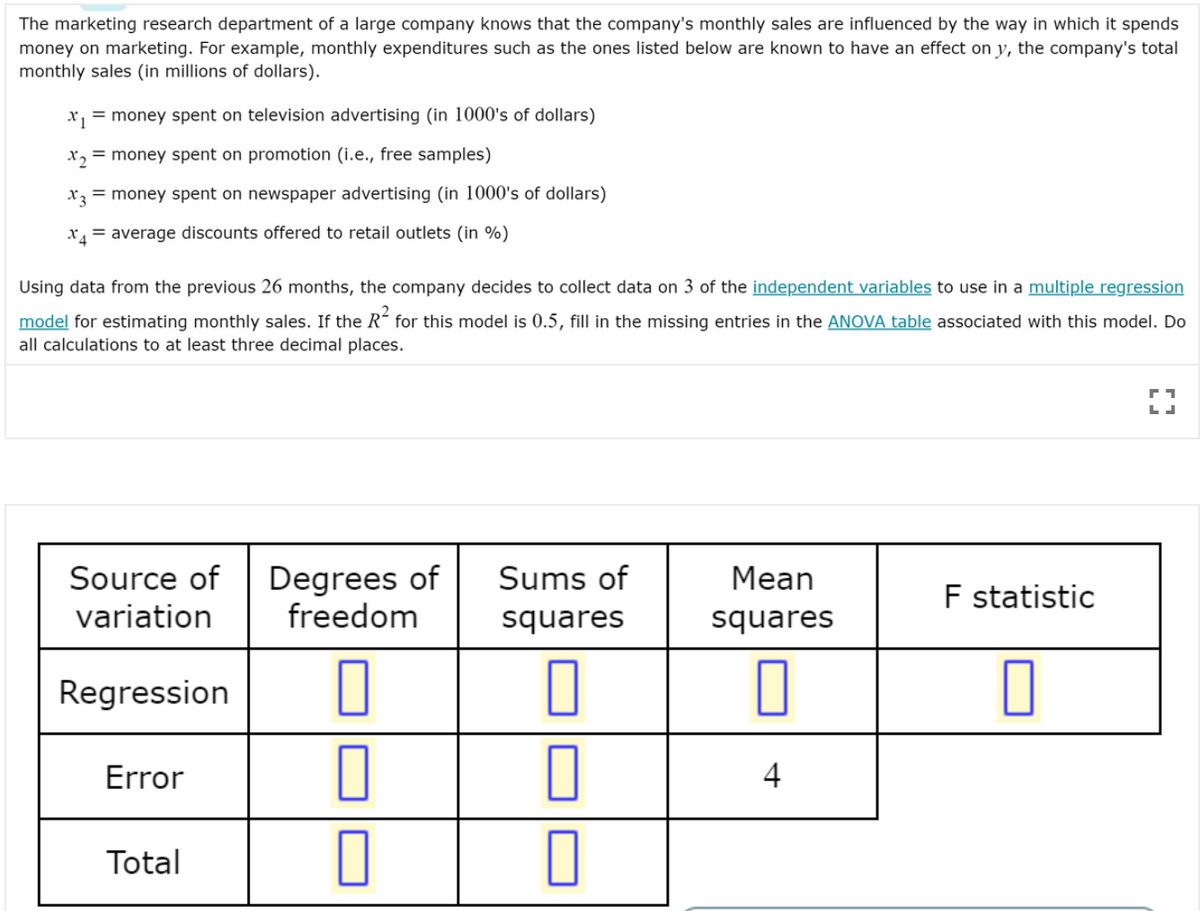 The marketing research department of a large company knows that the company's monthly sales are influenced by the way in which it spends
money on marketing. For example, monthly expenditures such as the ones listed below are known to have an effect on y, the company's total
monthly sales (in millions of dollars).
x = money spent on television advertising (in 1000's of dollars)
X2
= money spent on promotion (i.e., free samples)
x3 = money spent on newspaper advertising (in 1000's of dollars)
X = average discounts offered to retail outlets (in %)
Using data from the previous 26 months, the company decides to collect data on 3 of the independent variables to use in a multiple regression
model for estimating monthly sales. If the R´ for this model is 0.5, fill in the missing entries in the ANOVA table associated with this model. Do
all calculations to at least three decimal places.
Source of
variation
Degrees of
freedom
Sums of
Mean
F statistic
squares
squares
Regression
Error
Total
4+

