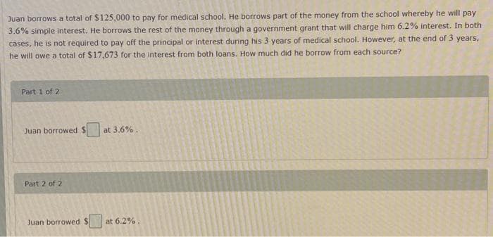 Juan borrows a total of $125,000 to pay for medical school. He borrows part of the money from the school whereby he will pay
3.6% simple interest. He borrows the rest of the money through a government grant that will charge him 6.2% interest. In both
cases, he is not required to pay off the principal or interest during his 3 years of medical school. However, at the end of 3 years,
he will owe a total of $17,673 for the interest from both loans. How much did he borrow from each source?
Part 1 of 2
Juan borrowed S
Part 2 of 2
Juan borrowed $
at 3.6%.
at 6.2%.
