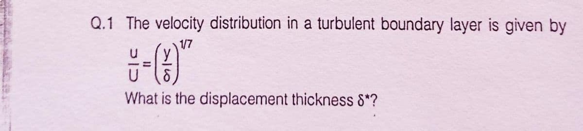 Q.1 The velocity distribution in a turbulent boundary layer is given by
1/7
%3D
What is the displacement thickness 8*?
