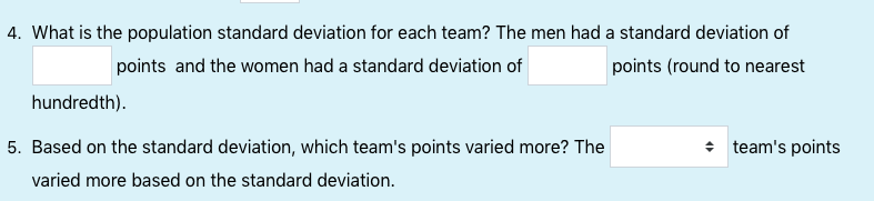 4. What is the population standard deviation for each team? The men had a standard deviation of
points (round to nearest
points and the women had a standard deviation of
hundredth).
5. Based on the standard deviation, which team's points varied more? The
varied more based on the standard deviation.
+ team's points

