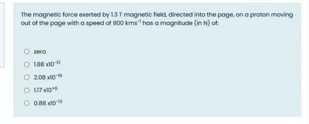 The magnetic force exerted by 1.3 T magnetic field, directed into the page, on a proton moving
out of the page with a speed of 900 kms has a magnitude (in N) of:
O zero
O 1.88 x10 13
O 2.08 x10-19
O 1.17 x10*6
O 0.88 x10-13
