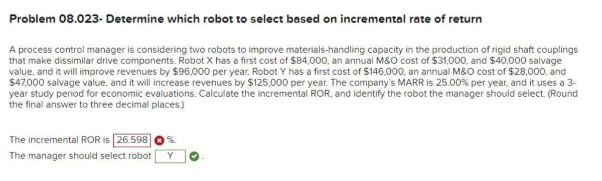 Problem 08.023- Determine which robot to select based on incremental rate of return
A process control manager is considering two robots to improve materials-handling capacity in the production of rigid shaft couplings
that make dissimilar drive components. Robot X has a first cost of $84,000, an annual M&O cost of $31,000, and $40,000 salvage
value, and it will improve revenues by $96,000 per year. Robot Y has a first cost of $146,000, an annual M&O cost of $28,000, and
$47,000 salvage value, and it will increase revenues by $125,000 per year. The company's MARR is 25.00% per year, and it uses a 3-
year study period for economic evaluations. Calculate the incremental ROR, and identify the robot the manager should select. (Round
the final answer to three decimal places.)
The incremental ROR is 26.598 %.
The manager should select robot
Y