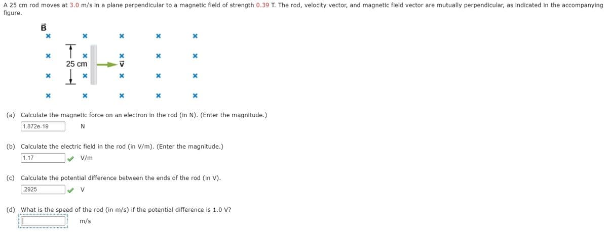 A 25 cm rod moves at 3.0 m/s in a plane perpendicular to a magnetic field of strength 0.39 T. The rod, velocity vector, and magnetic field vector are mutually perpendicular, as indicated in the accompanying
figure.
25 cm
(a) Calculate the magnetic force on an electron in the rod (in N). (Enter the magnitude.)
1.872e-19
(b) Calculate the electric field in the rod (in V/m). (Enter the magnitude.)
1.17
V/m
(c) Calculate the potential difference between the ends of the rod (in V).
2925
V
(d) What is the speed of the rod (in m/s) if the potential difference is 1.0 V?
m/s
