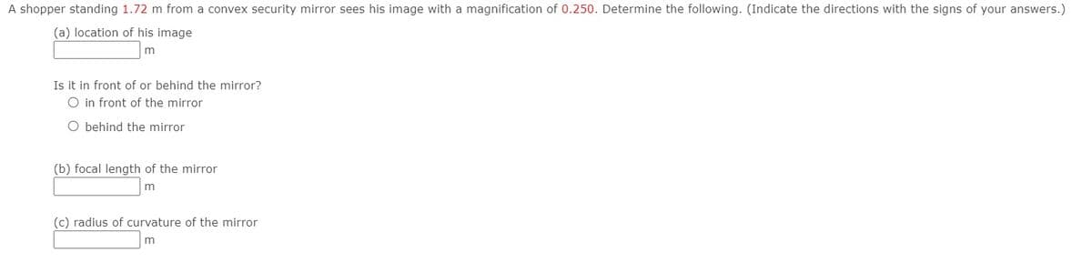 A shopper standing 1.72 m from a convex security mirror sees his image with a magnification of 0.250. Determine the following. (Indicate the directions with the signs of your answers.)
(a) location of his image
m
Is it in front of or behind the mirror?
O in front of the mirror
O behind the mirror
(b) focal length of the mirror
m
(c) radius of curvature of the mirror
