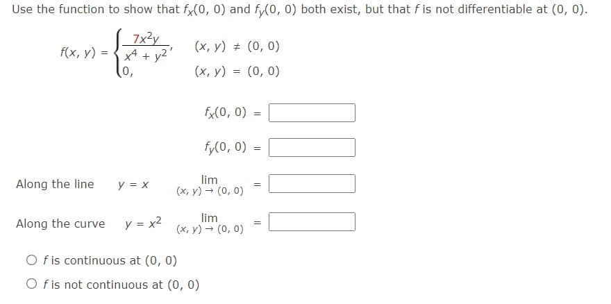 Use the function to show that f,(0, 0) and fy(0, 0) both exist, but that f is not differentiable at (0, 0).
7x3y
x4 + y2
0,
f(x, y) =
(x, y) # (0, 0)
(х, у) %3D (0, 0)
=
fx(0, 0) =
fy(0, 0) =
Along the line
lim
(x, y) → (0, 0)
y = x
Along the curve
y = x2
lim
(x, y) → (0, 0)
O f is continuous at (0, 0)
O f is not continuous at (0, 0)
