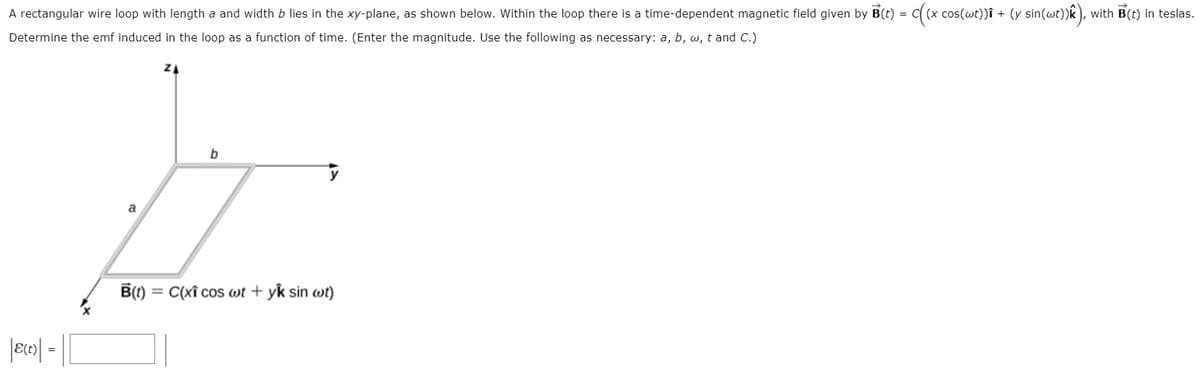 A rectangular wire loop with length a and width b lies in the xy-plane, as shown below. Within the loop there is a time-dependent magnetic field given by B(t) = C( (x cos(wt))î + (y sin(wt))k ), with B(t) in teslas.
Determine the emf induced in the loop as a function of time. (Enter the magnitude. Use the following as necessary: a, b, w, t and C.)
a
B() =
= C(xî cos wt + yk sin wt)
|ero| -||
