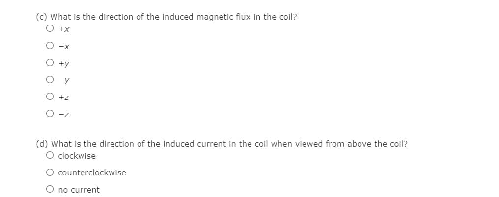 (c) What is the direction of the induced magnetic flux in the coil?
O +x
O -x
O +y
O -y
O +z
O -z
(d) What is the direction of the induced current in the coil when viewed from above the coil?
O clockwise
O counterclockwise
O no current
