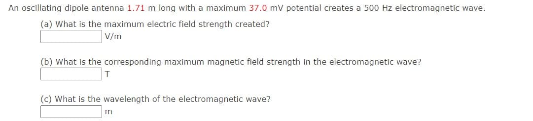 An oscillating dipole antenna 1.71 m long with a maximum 37.0 mV potential creates a 500 Hz electromagnetic wave.
(a) What is the maximum electric field strength created?
V/m
(b) What is the corresponding maximum magnetic field strength in the electromagnetic wave?
(c) What is the wavelength of the electromagnetic wave?
m
