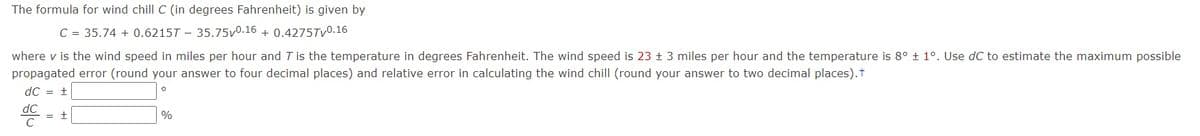 The formula for wind chill C (in degrees Fahrenheit) is given by
C = 35.74 + 0.6215T - 35.75v0.16 + 0.4275Tv0.16
where v is the wind speed in miles per hour and T is the temperature in degrees Fahrenheit. The wind speed is 23 ± 3 miles per hour and the temperature is 8° ± 1°. Use dC to estimate the maximum possible
propagated error (round your answer to four decimal places) and relative error in calculating the wind chill (round your answer to two decimal places).t
dC = +
%
