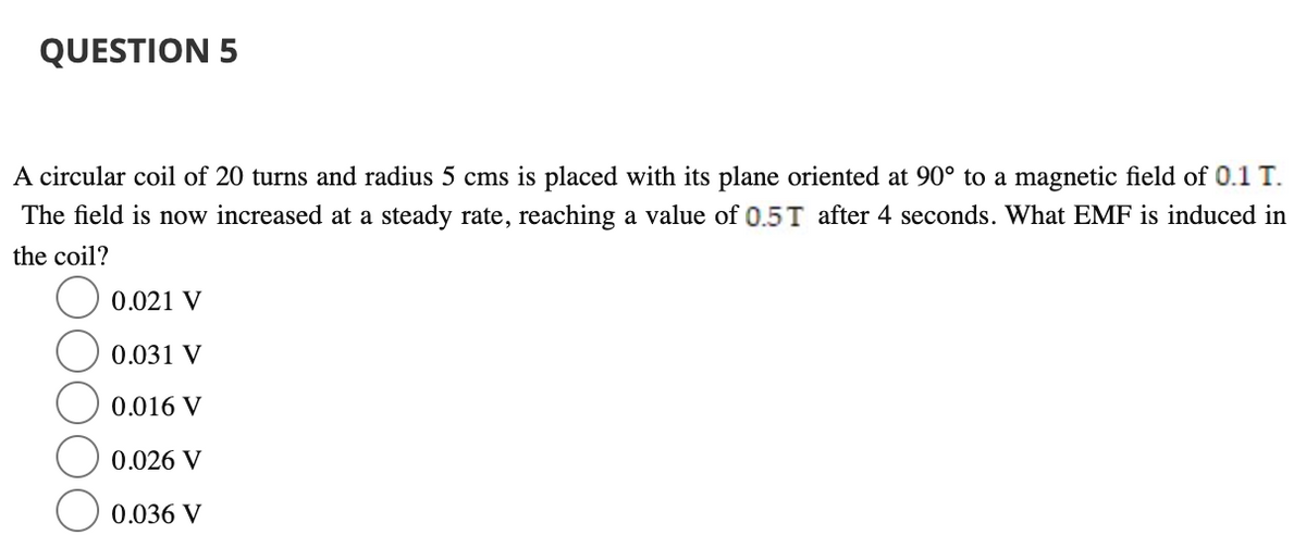 QUESTION 5
A circular coil of 20 turns and radius 5 cms is placed with its plane oriented at 90° to a magnetic field of 0.1 T.
The field is now increased at a steady rate, reaching a value of 0.5T after 4 seconds. What EMF is induced in
the coil?
O 0.021 V
0.031 V
0.016 V
0.026 V
0.036 V
