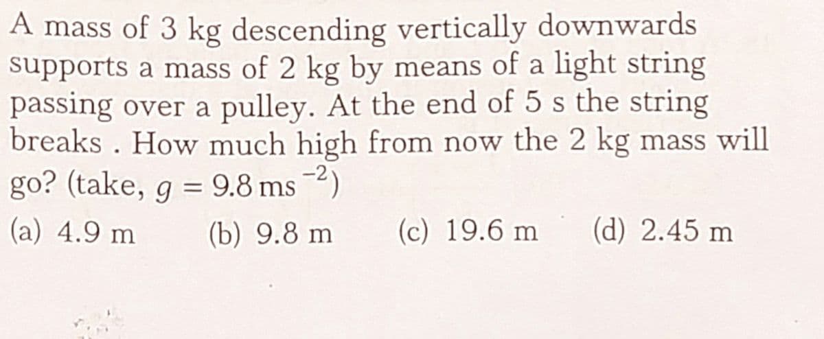 A mass of 3 kg descending vertically downwards
supports a mass of 2 kg by means of a light string
passing over a pulley. At the end of 5 s the string
breaks . How much high from now the 2 kg mass will
go? (take, g = 9.8 ms 2)
(a) 4.9 m
(b) 9.8 m
(c) 19.6 m
(d) 2.45 m
