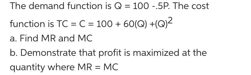 The demand function is Q = 100 -.5P. The cost
function is TC = C = 100 + 60(Q) +(Q)-
a. Find MR and MC
b. Demonstrate that profit is maximized at the
quantity where MR = MC
