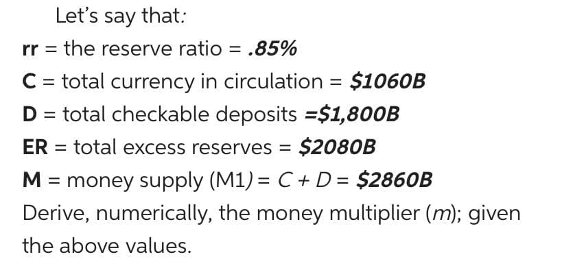 Let's say that:
rr = the reserve ratio = .85%
%3D
C = total currency in circulation = $1060B
D = total checkable deposits =$1,800B
ER = total excess reserves = $2080B
%3D
%3D
M = money supply (M1) = C + D= $2860B
%3D
Derive, numerically, the money multiplier (m); given
the above values.
