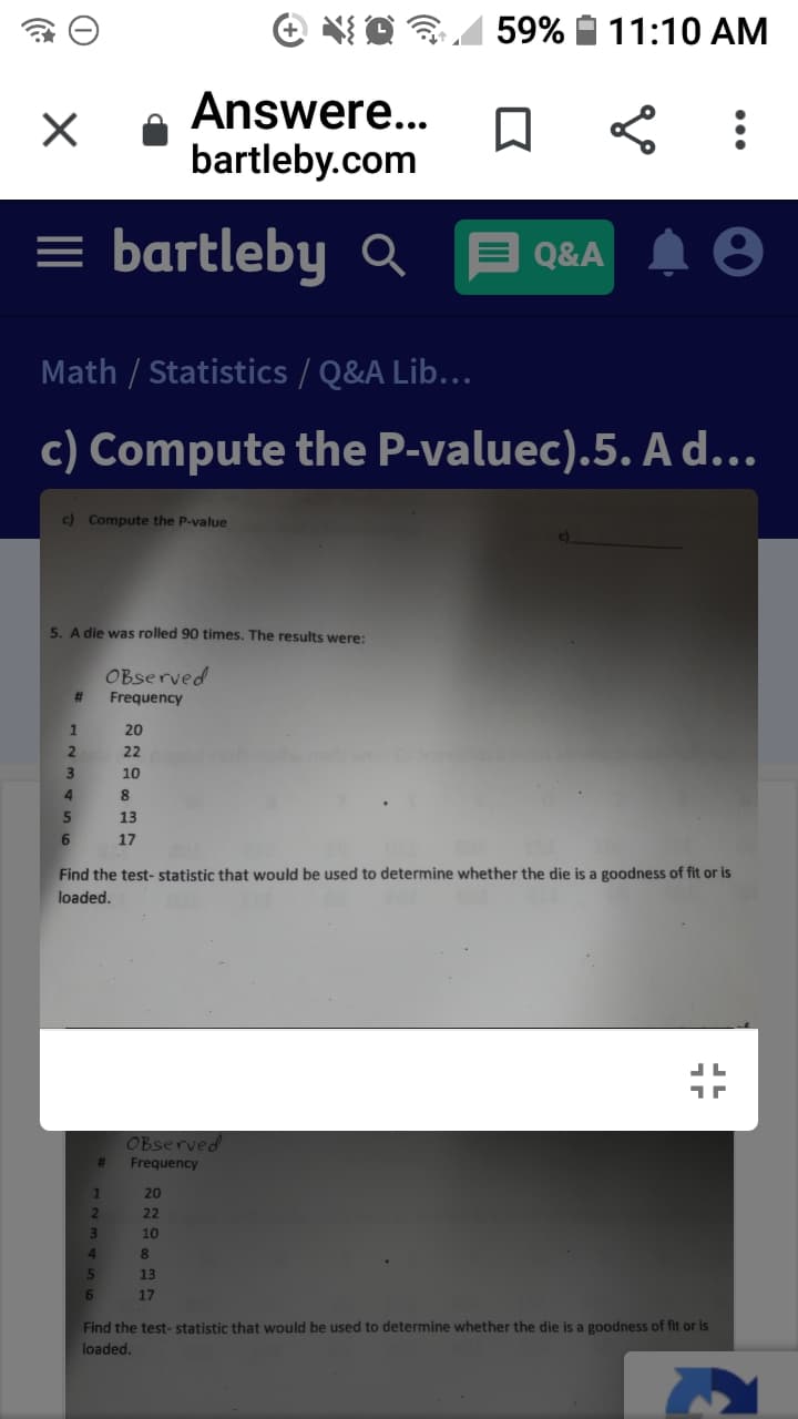 59%
11:10 AM
Answere...
bartleby.com
= bartleby Q
Q&A
Math / Statistics / Q&A Lib...
c) Compute the P-valuec).5. A d...
c) Compute the P-value
5. A die was rolled 90 times. The results were:
OBserved
#3
Frequency
20
22
10
13
17
Find the test- statistic that would be used to determine whether the die is a goodness of fit or is
loaded.
OBserved
Frequency
20
22
10
4.
13
17
Find the test- statistic that would be used to determine whether the die is a goodness of fit or is
loaded.
