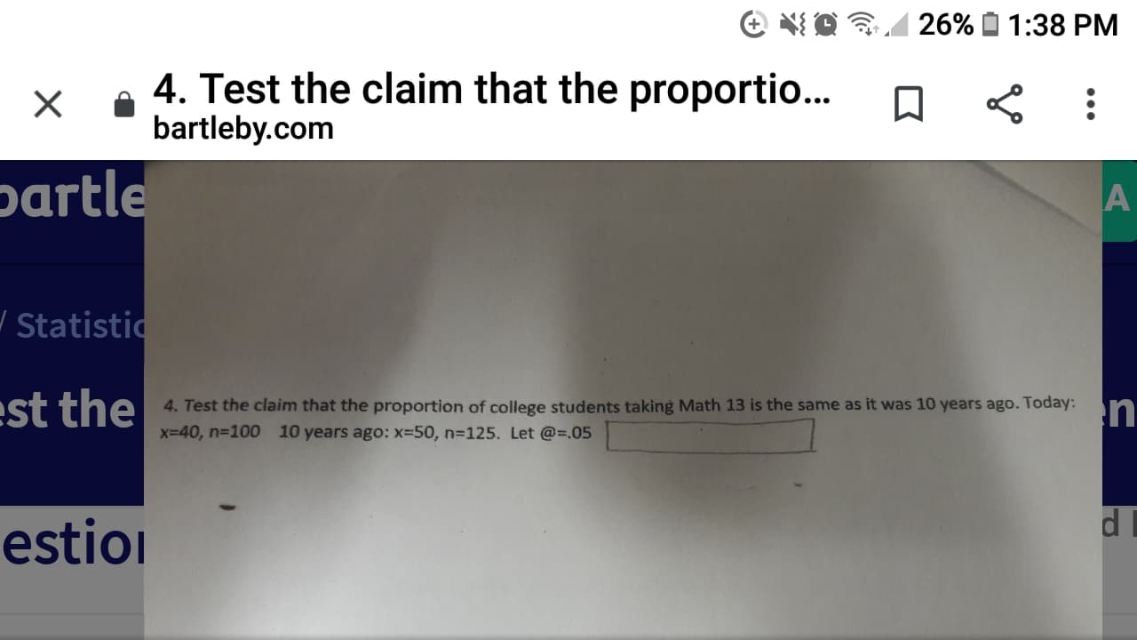 26%
1:38 PM
4. Test the claim that the proportio...
bartleby.com
partle
/ Statistic
est the
4. Test the claim that the proportion of college students taking Math 13 is the same as it was 10 years ago. Today:
n
x-40, n-100 10 years ago: x-50, n3125. Let @=.05
estiol
•..
